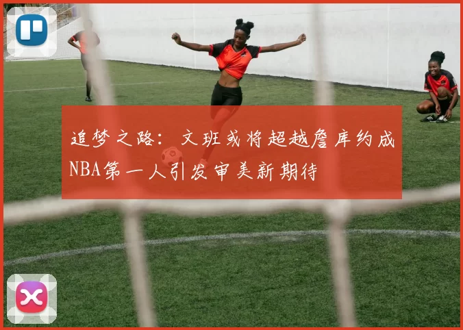 追梦之路：文班或将超越詹库约成NBA第一人引发审美新期待