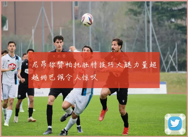 尼昂称赞帕托独特技巧大腿力量超越姆巴佩令人惊叹
