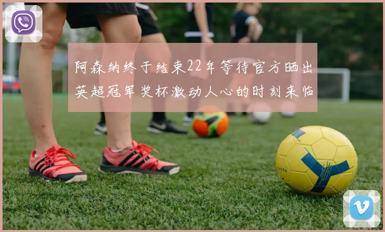 阿森纳终于结束22年等待官方晒出英超冠军奖杯激动人心的时刻来临