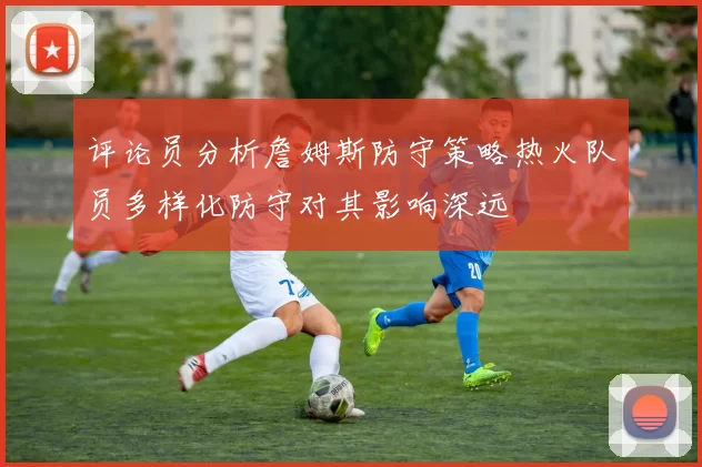 评论员分析詹姆斯防守策略热火队员多样化防守对其影响深远