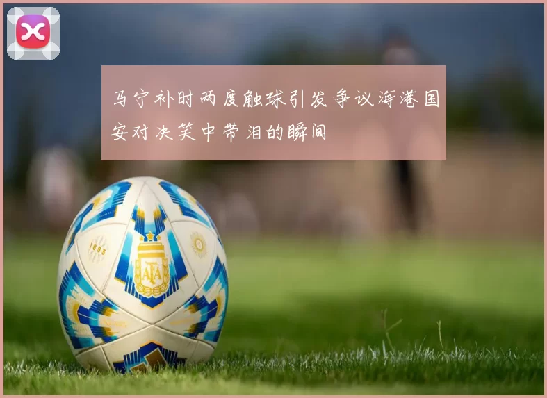马宁补时两度触球引发争议海港国安对决笑中带泪的瞬间