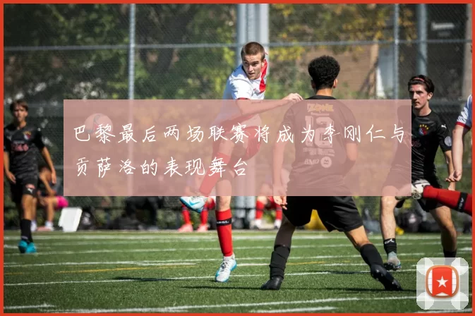 巴黎最后两场联赛将成为李刚仁与贡萨洛的表现舞台