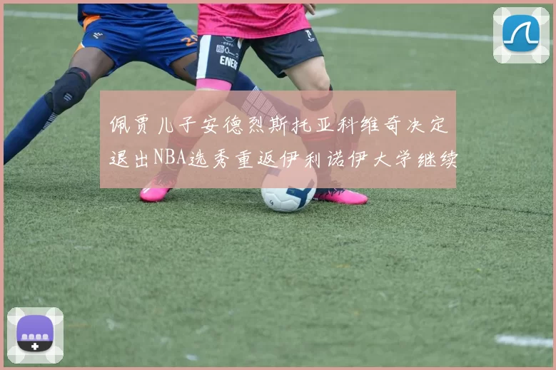 佩贾儿子安德烈斯托亚科维奇决定退出NBA选秀重返伊利诺伊大学继续学业
