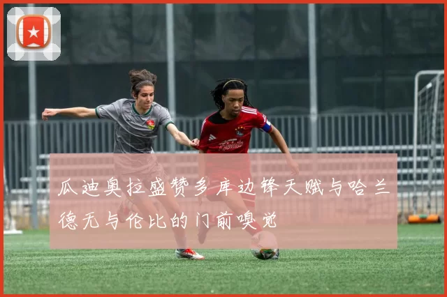 瓜迪奥拉盛赞多库边锋天赋与哈兰德无与伦比的门前嗅觉