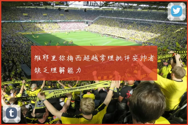 维耶里称梅西超越常理批评安帅者缺乏理解能力