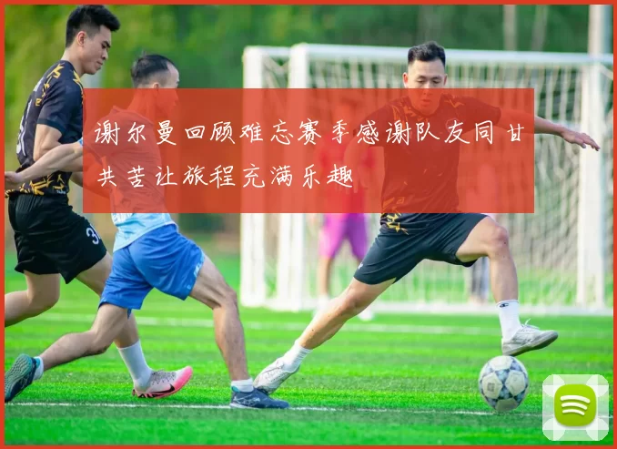 谢尔曼回顾难忘赛季感谢队友同甘共苦让旅程充满乐趣