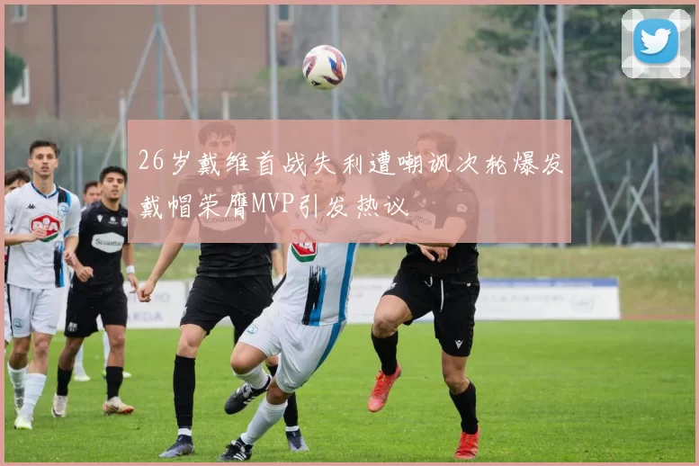 26岁戴维首战失利遭嘲讽次轮爆发戴帽荣膺MVP引发热议