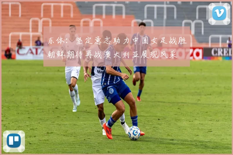 东体：坚定意志助力中国女足战胜朝鲜期待再战澳大利亚展现风采