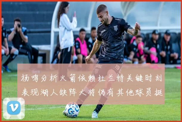杨鸣分析火箭依赖杜兰特关键时刻表现湖人缺阵大将仍有其他球员挺身而出