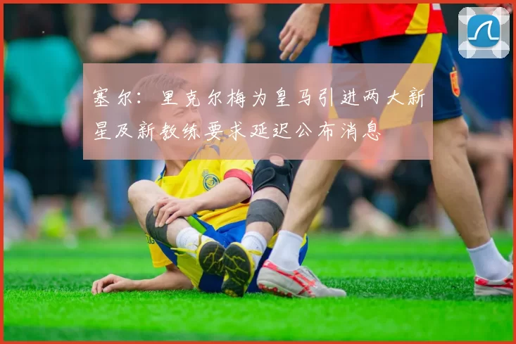 塞尔：里克尔梅为皇马引进两大新星及新教练要求延迟公布消息