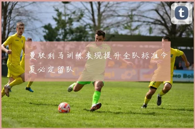 曼联利马训练表现提升全队标准今夏必定留队
