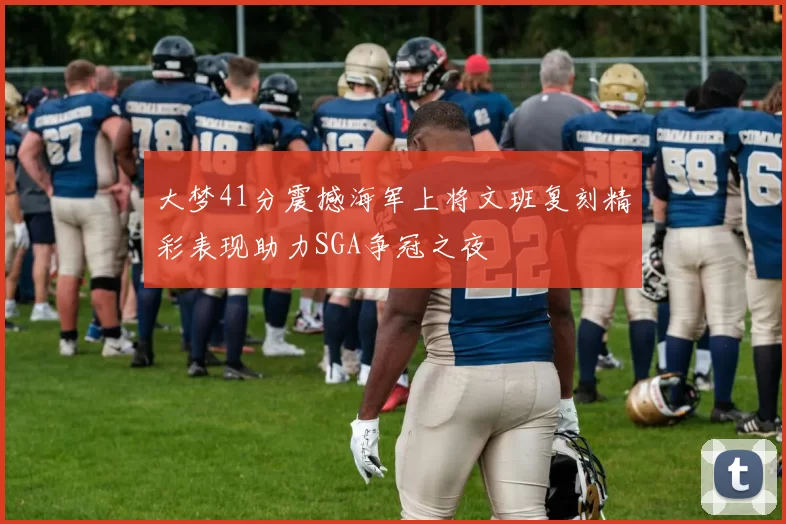 大梦41分震撼海军上将文班复刻精彩表现助力SGA争冠之夜