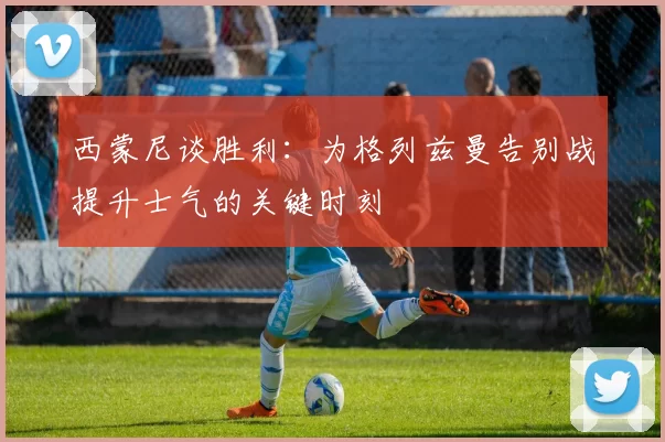 西蒙尼谈胜利：为格列兹曼告别战提升士气的关键时刻