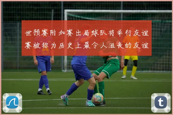 世预赛附加赛出局球队将举行友谊赛被称为历史上最令人沮丧的友谊赛