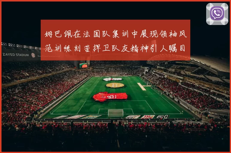 姆巴佩在法国队集训中展现领袖风范训练刻苦捍卫队友精神引人瞩目